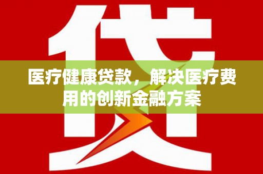 石家庄医疗健康贷款，解决医疗费用的创新金融方案