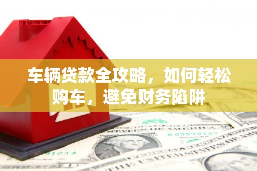 石家庄车辆贷款全攻略，如何轻松购车，避免财务陷阱